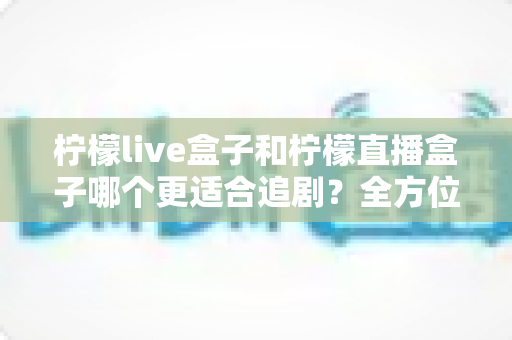 柠檬live盒子和柠檬直播盒子哪个更适合追剧?全方位深度对比评测,帮你找到最佳追剧神器 柠檬live盒子和柠檬直播盒子哪个更适合追剧?全方位深度对比评测,帮你找到最佳追剧神器