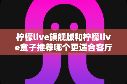 柠檬live旗舰版和柠檬live盒子推荐哪个更适合客厅?——2025年客厅观影设备选购全指南 柠檬live旗舰版和柠檬live盒子推荐哪个更适合客厅?——2025年客厅观影设备选购全指南