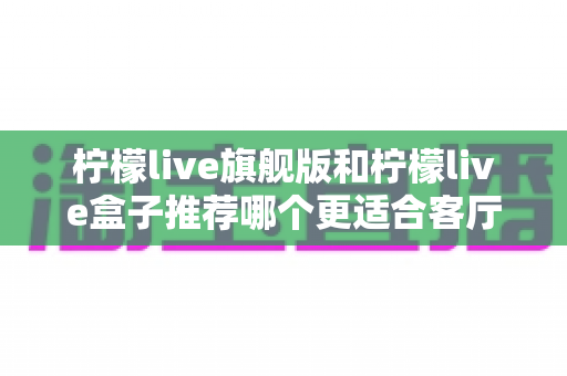 柠檬live旗舰版和柠檬live盒子推荐哪个更适合客厅?——2025年客厅观影设备选购全指南 柠檬live旗舰版和柠檬live盒子推荐哪个更适合客厅?——2025年客厅观影设备选购全指南