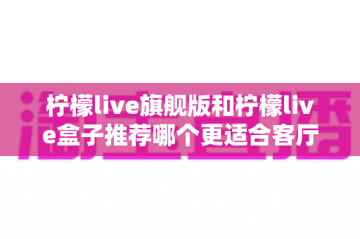 柠檬live旗舰版和柠檬live盒子推荐哪个更适合客厅？——2025年客厅观影设备选购全指南