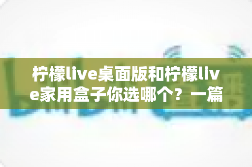 柠檬live桌面版和柠檬live家用盒子你选哪个?一篇文章帮你彻底搞懂 柠檬live桌面版和柠檬live家用盒子你选哪个?一篇文章帮你彻底搞懂