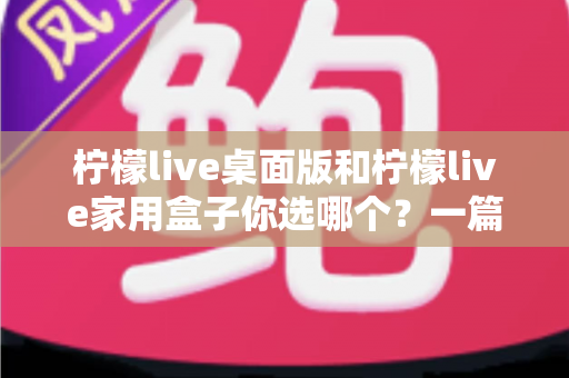 柠檬live桌面版和柠檬live家用盒子你选哪个?一篇文章帮你彻底搞懂 柠檬live桌面版和柠檬live家用盒子你选哪个?一篇文章帮你彻底搞懂