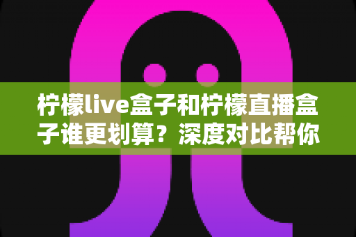 柠檬live盒子和柠檬直播盒子谁更划算?深度对比帮你选出真正的高性价比电视盒子 柠檬live盒子和柠檬直播盒子谁更划算?深度对比帮你选出真正的高性价比电视盒子