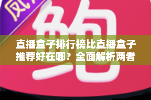 直播盒子排行榜比直播盒子推荐好在哪?全面解析两者差异与科学选择指南 直播盒子排行榜比直播盒子推荐好在哪?全面解析两者差异与科学选择指南