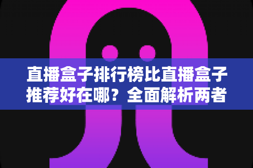 直播盒子排行榜比直播盒子推荐好在哪?全面解析两者差异与科学选择指南 直播盒子排行榜比直播盒子推荐好在哪?全面解析两者差异与科学选择指南
