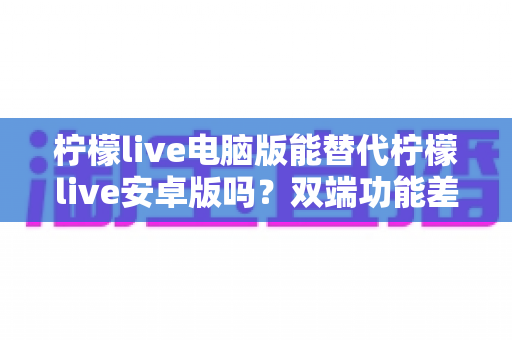 柠檬live电脑版能替代柠檬live安卓版吗？双端功能差异深度解析与使用指南