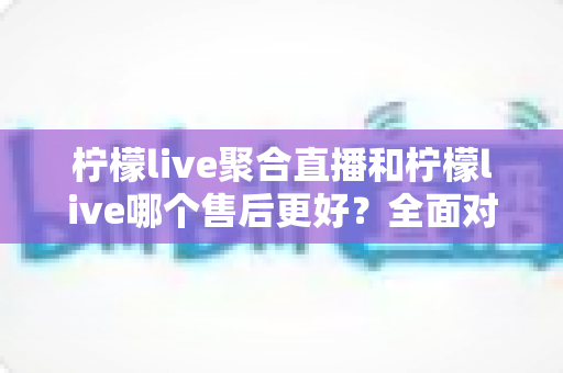 柠檬live聚合直播和柠檬live哪个售后更好?全面对比解析与实用选购指南 柠檬live聚合直播和柠檬live哪个售后更好?全面对比解析与实用选购指南