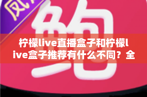 柠檬live直播盒子和柠檬live盒子推荐有什么不同？全面解析两者区别与实用选购指南