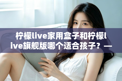 柠檬live家用盒子和柠檬live旗舰版哪个适合孩子?——家长选购深度对比指南 柠檬live家用盒子和柠檬live旗舰版哪个适合孩子?——家长选购深度对比指南