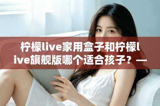 柠檬live家用盒子和柠檬live旗舰版哪个适合孩子?——家长选购深度对比指南 柠檬live家用盒子和柠檬live旗舰版哪个适合孩子?——家长选购深度对比指南