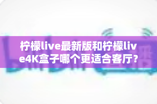 柠檬live最新版和柠檬live4K盒子哪个更适合客厅?2025家庭大屏观影选购深度指南 柠檬live最新版和柠檬live4K盒子哪个更适合客厅?2025家庭大屏观影选购深度指南