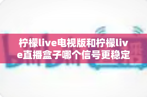 柠檬live电视版和柠檬live直播盒子哪个信号更稳定？深度对比与选购全攻略