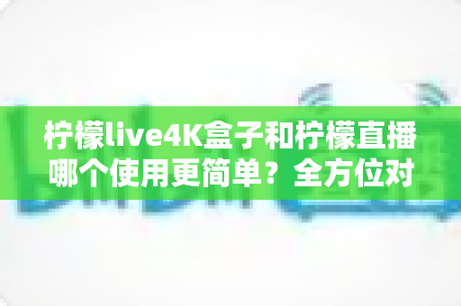 柠檬live4K盒子和柠檬直播哪个使用更简单?全方位对比评测,帮你找到最省心的观影选择 柠檬live4K盒子和柠檬直播哪个使用更简单?全方位对比评测,帮你找到最省心的观影选择