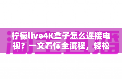 柠檬live4K盒子怎么连接电视?一文看懂全流程,轻松开启超清大屏观影新体验 柠檬live4K盒子怎么连接电视?一文看懂全流程,轻松开启超清大屏观影新体验