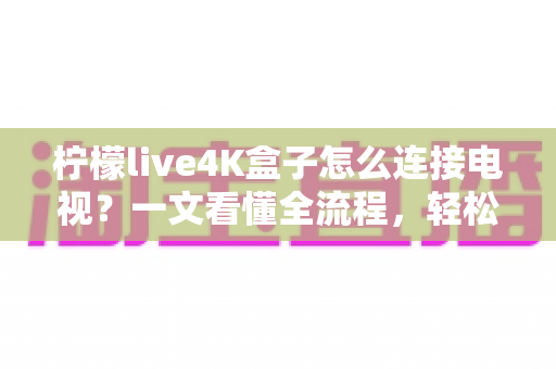 柠檬live4K盒子怎么连接电视?一文看懂全流程,轻松开启超清大屏观影新体验 柠檬live4K盒子怎么连接电视?一文看懂全流程,轻松开启超清大屏观影新体验