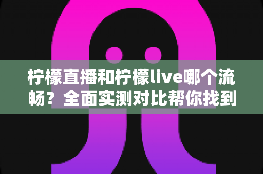 柠檬直播和柠檬live哪个流畅？全面实测对比帮你找到更顺滑的观播体验