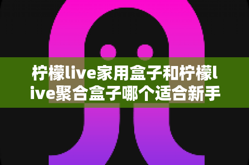 柠檬live家用盒子和柠檬live聚合盒子哪个适合新手？一篇讲透的选购指南帮你少走弯路