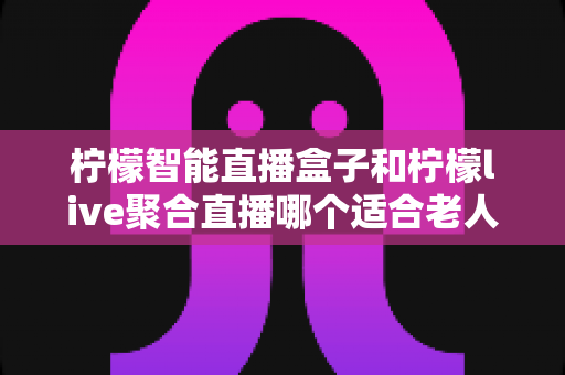 柠檬智能直播盒子和柠檬live聚合直播哪个适合老人?中老年用户直播观看方案的终极选购指南 柠檬智能直播盒子和柠檬live聚合直播哪个适合老人?中老年用户直播观看方案的终极选购指南
