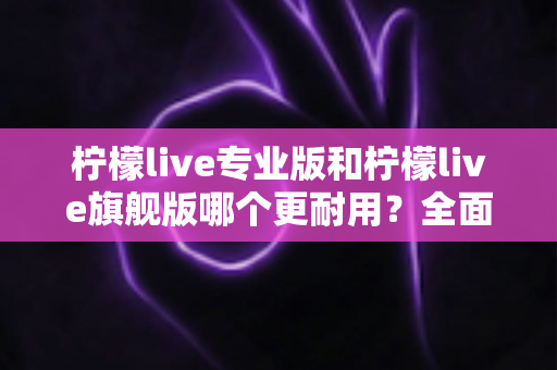 柠檬live专业版和柠檬live旗舰版哪个更耐用?全面解析耐用性差异与选购建议 柠檬live专业版和柠檬live旗舰版哪个更耐用?全面解析耐用性差异与选购建议