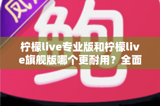 柠檬live专业版和柠檬live旗舰版哪个更耐用?全面解析耐用性差异与选购建议 柠檬live专业版和柠檬live旗舰版哪个更耐用?全面解析耐用性差异与选购建议