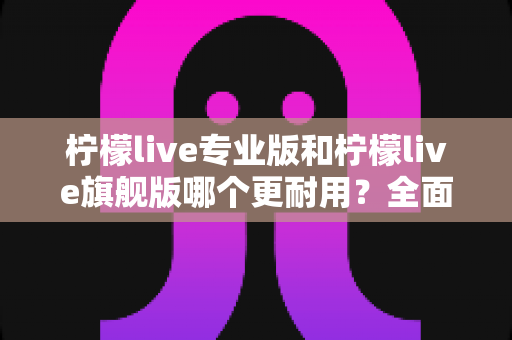 柠檬live专业版和柠檬live旗舰版哪个更耐用？全面解析耐用性差异与选购建议