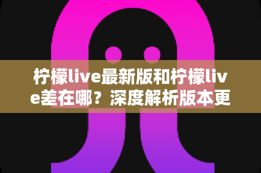 柠檬live最新版和柠檬live差在哪?深度解析版本更新差异与升级指南 柠檬live最新版和柠檬live差在哪?深度解析版本更新差异与升级指南