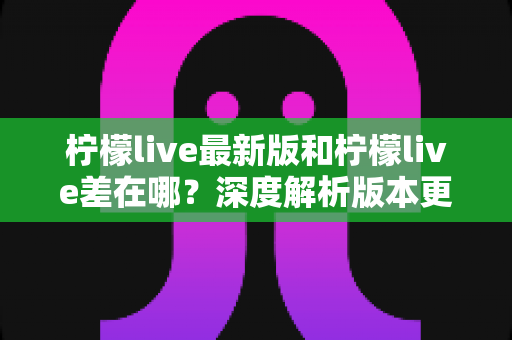 柠檬live最新版和柠檬live差在哪?深度解析版本更新差异与升级指南 柠檬live最新版和柠檬live差在哪?深度解析版本更新差异与升级指南