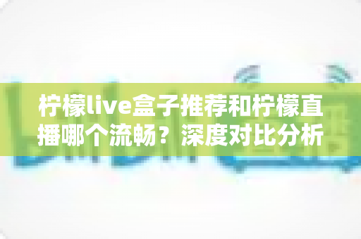 柠檬live盒子推荐和柠檬直播哪个流畅?深度对比分析与选购全攻略 柠檬live盒子推荐和柠檬直播哪个流畅?深度对比分析与选购全攻略
