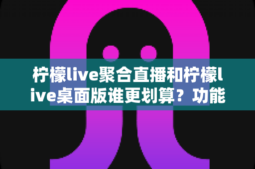 柠檬live聚合直播和柠檬live桌面版谁更划算?功能、价格与适用人群全方位深度对比 柠檬live聚合直播和柠檬live桌面版谁更划算?功能、价格与适用人群全方位深度对比