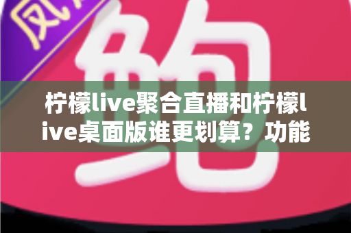 柠檬live聚合直播和柠檬live桌面版谁更划算?功能、价格与适用人群全方位深度对比 柠檬live聚合直播和柠檬live桌面版谁更划算?功能、价格与适用人群全方位深度对比