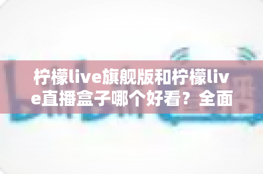 柠檬live旗舰版和柠檬live直播盒子哪个好看？全面对比帮你找到答案