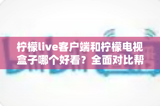 柠檬live客户端和柠檬电视盒子哪个好看？全面对比帮你选对观影方案