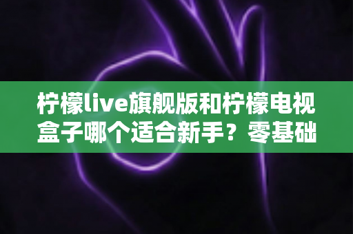 柠檬live旗舰版和柠檬电视盒子哪个适合新手?零基础用户选购避坑全指南 柠檬live旗舰版和柠檬电视盒子哪个适合新手?零基础用户选购避坑全指南