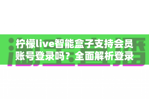 柠檬live智能盒子支持会员账号登录吗？全面解析登录功能与使用技巧