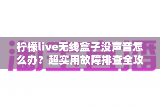 柠檬live无线盒子没声音怎么办？超实用故障排查全攻略，快速恢复畅快视听体验