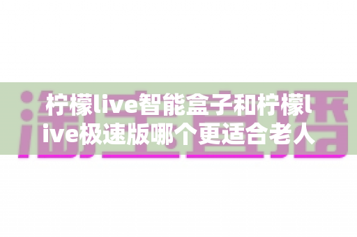 柠檬live智能盒子和柠檬live极速版哪个更适合老人用?一文看懂两款版本差异,帮爸妈选对省心的电视直播工具 柠檬live智能盒子和柠檬live极速版哪个更适合老人用?一文看懂两款版本差异,帮爸妈选对省心的电视直播工具