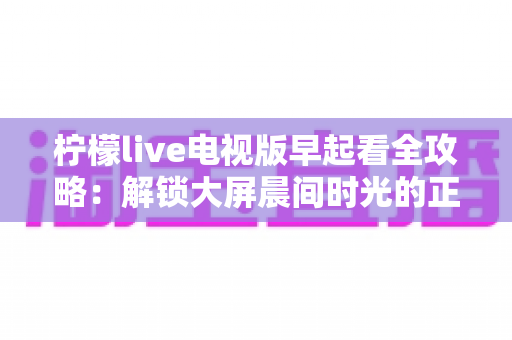柠檬live电视版早起看全攻略:解锁大屏晨间时光的正确姿势 柠檬live电视版早起看全攻略:解锁大屏晨间时光的正确姿势
