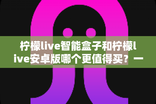 柠檬live智能盒子和柠檬live安卓版哪个更值得买？一篇文章帮你理清选购思路