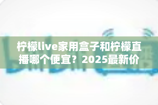 柠檬live家用盒子和柠檬直播哪个便宜?2025最新价格对比与省钱选购全攻略 柠檬live家用盒子和柠檬直播哪个便宜?2025最新价格对比与省钱选购全攻略