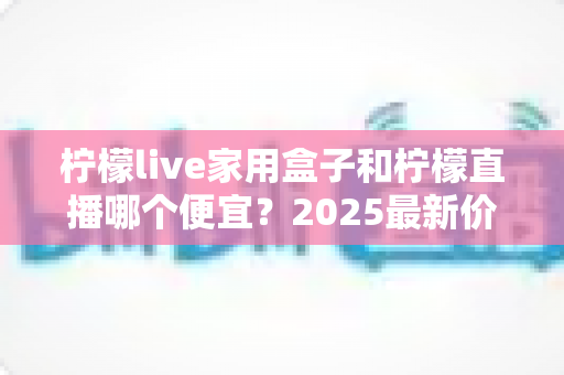柠檬live家用盒子和柠檬直播哪个便宜?2025最新价格对比与省钱选购全攻略 柠檬live家用盒子和柠檬直播哪个便宜?2025最新价格对比与省钱选购全攻略