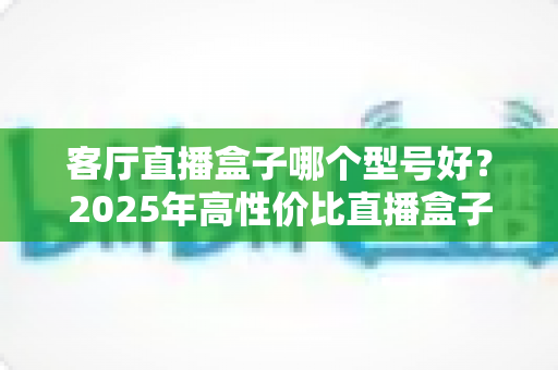 客厅直播盒子哪个型号好?2025年高性价比直播盒子选购指南与热门型号深度解析 客厅直播盒子哪个型号好?2025年高性价比直播盒子选购指南与热门型号深度解析