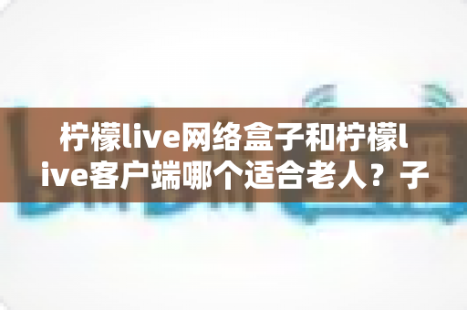 柠檬live网络盒子和柠檬live客户端哪个适合老人?子女必读的长辈观影方案选择指南 柠檬live网络盒子和柠檬live客户端哪个适合老人?子女必读的长辈观影方案选择指南