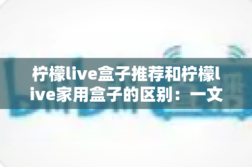 柠檬live盒子推荐和柠檬live家用盒子的区别:一文看懂两款盒子的核心差异,轻松选对家庭影音好帮手 柠檬live盒子推荐和柠檬live家用盒子的区别:一文看懂两款盒子的核心差异,轻松选对家庭影音好帮手