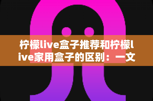 柠檬live盒子推荐和柠檬live家用盒子的区别:一文看懂两款盒子的核心差异,轻松选对家庭影音好帮手 柠檬live盒子推荐和柠檬live家用盒子的区别:一文看懂两款盒子的核心差异,轻松选对家庭影音好帮手