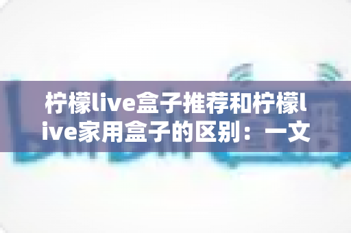 柠檬live盒子推荐和柠檬live家用盒子的区别:一文看懂两款盒子的核心差异,轻松选对家庭影音好帮手 柠檬live盒子推荐和柠檬live家用盒子的区别:一文看懂两款盒子的核心差异,轻松选对家庭影音好帮手