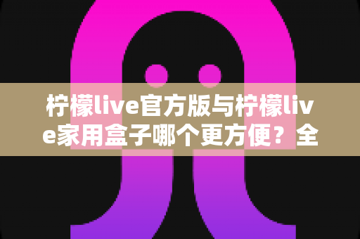 柠檬live官方版与柠檬live家用盒子哪个更方便？全方位深度对比助你轻松选择