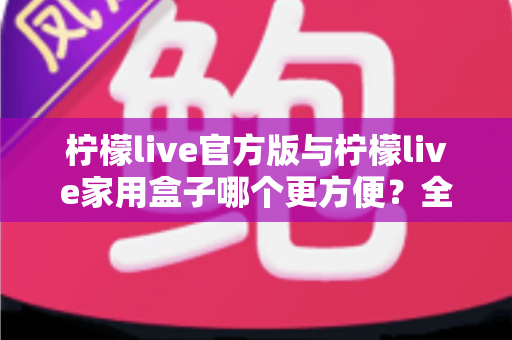 柠檬live官方版与柠檬live家用盒子哪个更方便？全方位深度对比助你轻松选择