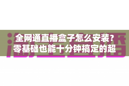全网通直播盒子怎么安装?零基础也能十分钟搞定的超详细安装教程与避坑指南 全网通直播盒子怎么安装?零基础也能十分钟搞定的超详细安装教程与避坑指南