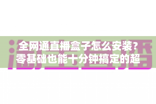 全网通直播盒子怎么安装?零基础也能十分钟搞定的超详细安装教程与避坑指南 全网通直播盒子怎么安装?零基础也能十分钟搞定的超详细安装教程与避坑指南