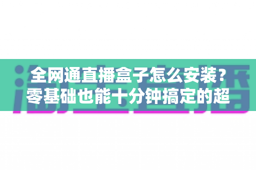 全网通直播盒子怎么安装？零基础也能十分钟搞定的超详细安装教程与避坑指南